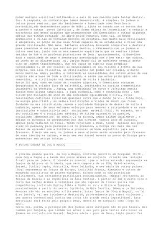 poder maligno espiritual motivando-o a sair do seu caminho para tentar destruí-
los. A resposta, no contexto que temos desenvolvido, é simples. Os judeus e
outros povos semitas, que são basicamente a humanidade como Deus havia
pretendido,são descendentes puros de Adão , tinha se casado com os restos dos
gigantes e outros povos Jafetitas , de forma eficaz de …normalizar… e reduzir a
ocorrência dos genes gigantes que permaneceram dos Gomerianos e outros gigantes
celtas que tinham escapado do abate pelos romanos. Como tal, os povos
germânicos e celtas se tornaram menores em estatura, mas muito mais civilizados
e amigáveis, ao ponto em que eles foram capazes de se estabelecer e criar uma
grande civilização. Não mais bárbaros errantes, buscando conquistar e destruir
para preencher o vazio que sentiam por dentro, o cruzamento com os judeus e
outros semitas, junto com os ensinamentos espirituais que os semitas tinham
retidos de Noé e os profetas posteriores de Deus, aparantemente, tinham-lhes
dado a capacidade de amar e demonstrar preocupação com o bem estar dos outros,
ao invés de só olharem para si. Carlos Magno foi um excelente exemplo deste
tipo de …homem transformado…, que foi capaz de superar suas próprias
necessidades e, em vez colocar as necessidades de seu vizinho à frente da sua
própria. Sem essa filosofia, as civilizações não podem ser criadas, e muito
menos mantida. Amor, perdão, e colocando as necessidades dos outros antes de sua
própria são a base de toda a civilização, e assim que estes princípios são
removidos, a civilização vai desmoronar de volta à barbárie.
Assim foi que, como em todas as invasões gigantes, o Gomerianos acabaram
desgastados e criados fora da existência, derrotados na corrida armamentista
incansável da genética . Agora, uma combinação de povos e Jafetitas semita
(assim como alguns Hamititas), a raça europeia, como é conhecida hoje , tem
vivido por milhares de anos em uma sociedade equilibrada e civil, cujas
realizações culturais rivalizam qualquer outra que o mundo já viu. Ainda hoje,
na europa pós-cristã , as velhas instituições e visões de mundo que foram
fundadas na era cristã ainda impede a sociedade Europeia de descer de volta à
barbárie, apesar de seus melhores esforços para remover a cristandade e as suas
instituições e substituí-la pelo socialismo estéril fútil. No entanto, se o
seu socialismo é o socialismo nacional de Hitler agressivo ou passivo,
socialismo …democrático… do século 21 na Europa, ambas falham igualmente , e
deixam os europeus se perguntando por que tiveram tantos anos de sucesso,
apenas para falharem no final. Tendo rejeitado a Deus, tendo deixado seu povo
viver no passado, para persegui-los no presente, a Europa vai mais uma vez
deixar de aprender com a história e procurar um bode expiatório para seu
fracasso. E mais uma vez, os judeus e seus aliados serão acusados pelo fracasso
de suas ideologias caídas, e mais uma vez Azazel moverá os povos da Europa para
exterminar seu antigo inimigo .
________________________________________
A FUTURA GUERRA DE GOG E MAGOG
________________________________________
A próxima grande guerra de Gog e Magog, conforme descrito em Ezequiel 38-39 ,
onde Gog e Magog e a banda dos povos árabes em conjunto criarão uma …solução
final… para os judeus. O …cavaleiro branco… (que o leitor entenda) representa as
forças da Aliança do Ocidente, que será composta de os EUA, Grã-Bretanha,
Israel, Itália, Japão, Austrália, Nova Zelândia, e uma série de outros países.
…Gog… representa as forças da Europa, incluindo França, Alemanha e outros de
esquerda socialistas de países europeus. Europa pode ou não participar
militarmente, mas certamente participará economicamente. …Magog… representa as
forças da Rússia e as repúblicas da Ásia Central. A partir do sul e oeste virá o
resto das nações árabes e islâmicas que são capazes de travar guerra com
competência, incluindo Egito, Líbia e Sudão no sul, e Síria e Turquia,
possivelmente a partir do oeste. Jordânia, Arábia Saudita, Iêmen e os Emirados
menores não vão se envolver militarmente. Estas forças de …Gog e Magog…, ou …o
Eixo Leste…, vai ser totalmente destruído, provavelmente por armas nucleares ,
uma guerra convencional contra uma força tão grande seria impraticável. Esta
destruição será feita pelo próprio Deus, descrito em Ezequiel como …fogo do
céu….
Desta vez, porém, a perseguição dos judeus será instigado não só por Azazel, mas
também por Semjaza, que também vai mover o seu povo para tentar exterminar os
judeus em conjunto com Azazel. Semjaza odeia o povo de Deus, tanto quanto faz
 