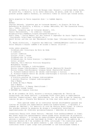 conhecido na Bíblia e no Livro de Enoque como …Azazel…, o príncipe deste mundo.
Se assim for, o deserto, ou no oeste americano, em geral, pode ser a sede do
próximo grande império mundial, ao contrário todos os outros que vieram antes.
Havia gigantes na Terra naqueles dias … e também depois.
FIM
NOTAS:
Charles DeLoach, …gigantes que se tornaram deuses…, no Giants: Um Guia de
Referência da História, a Bíblia, e lendas (Metuchen, NJ: The Scarecrow Press,
Inc., 1995), 110-112.
DeLoach, …gigantes que se tornaram deuses…, 112.
Vassil Karloukovski, … Os cimérios …(Grande
Bulgária:http://members.tripod.com/great-bulgaria/ ).
Robin Chew, … Carlos Magno: rei dos francos e imperador do Sacro Império Romano
…(Lucidcafe: http://www.lucidcafe.com ).
Adolf Hitler und die von der Übermensch Golden Dawn …(Forumer:http://forumer.com
).
cf. Mundo misterioso, … Gigantes das Américas …(APOCALINK)Este conflito antigo
entre Semjaza e Azazel também é em alusão a Daniel 10:12-20 .
Links sobre gigantes
SilkRoad.com: Cronologia da Rota da Seda
O cimérios
Livius: cimérios
Livius: citas / Sacae
SilkRoad.com: Os citas
SilkRoad.com: Os hunos brancos … a Hephthalites
Lívio: arianos
Tobolsk, CIS e Báltico Política Geografia
Wikipedia: Kurgan
Proto-Indo- Europeu e indo-europeus
Árvore Língua Indo-Europeia: Línguas Centum (Western/X1 Branch)
Árvore Língua Indo-Europeia: Línguas Satem (Eastern/X2 Branch)
A. Richard Diebold Centro de idioma indo-europeu e Cultura
A. Richard Diebold Centro de idioma indo-europeu e Cultura: A família de
línguas indo-européia
A história precoce de línguas indo-européias
O projeto Rosetta: línguas indo-européias
Gog e Magog
A Lenda de Gog e Magog
Gog e Magog
Chuck Missler: …O Magog Identificado …
AC Rússia invade Israel
O RETORNO dos humanos híbridos
Em 28 de novembro de 2012, durante a terceira temporada de …Teoria da
Conspiração com Jesse Ventura… o programa TruTV olhou para os experimentos
híbridos …humano-animal… que, supostamente, ter ido além do que se imagina, com
rumores de que o …Planeta dos Macacos… da vida real está sendo criado. … [i]
Eles queriam saber se os cientistas haviam secretamente passado dos
limites em relação aos experimentos genéticos humano-animal. O episódio 4
chamado de …Manimal…, foi descrito no site de Ventura desta forma: …A ciência
fez grandes avanços na pesquisa de drogas e transplante tecnológicos
experimentandos em …híbridos quiimeras-humanos / embriões de animais.
Conspiracy Theory with Jesse Ventura … Manimal from LeakSourceNews2 on Vimeo.
Mas esses objetivos aparentemente nobres podem estar encobrindo um propósito
muito mais nefasto … a criação de super-soldados metade humano, metade macaco ,
abrindo o caminho para uma realidade do filme…. Um artigo do da agência de
notícias Reuters de 9 de novembro de 2009, intitulado … Os cientistas querem
Debater sobre animais com genes humanos …, que indicava o quão longe os
cientistas estão e quão longe eles pretendem ir com hibridização humana e
 