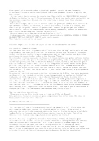 blog apocalink o estudo sobre o APOLION) poderá surgir de uma …conexão
alienígena.… O que é muito consistente com o que podemos inferir a partir das
Escrituras.
(O limitador, Restringidor(Ou aquele que …Resiste……, ou …RESISTÊNCIA… mundial
do Espírito Santo, lá em II Tessalonicenses 2) pode ser muito mais restritivo do
que podemos suspeitar! Quando ele for removido, o mundo todo terá algumas
surpresinhas!
Nesse meio tempo, quais são as nossas armas de proteção contra tais coisas? O
que devemos fazemos, na verdade, é …lutar não contra a carne e o sangue, mas
contra os principados, contra as potestades, contra os príncipes das trevas
deste século, contra os dominadores deste mundo tenebroso, contra as exércitos
espirituais da maldade nos lugares celestiais.…
Nossa armadura está bem definido em Efésios 6:10-17.
O despreparados terão algumas surpresas desagradáveis(SEMPRE), QUANDO O LÍDER
DA RESISTÊNCIA(O ESPÍRITO SANTO) sair deste mundo.
Você tem feito seu dever de casa?
Gigantes Nephilins: Filhos de Anjos caídos ou descendentes de Seth?
O Gigante Gilgamesh(Ninrode)
Por que Deus enviou o julgamento do dilúvio nos dias de Noé? Muito mais do que
simplesmente uma questão histórica, os eventos únicos que levaram à inundação
global são um pré-requisito para compreender-mos as implicações das previsões
proféticas de nosso Senhor sobre a Sua Segunda Vinda.
Os estranhos eventos narrados em Gênesis 6 foram entendidos pelas antigas fontes
rabínicas, assim como pelos tradutores da Septuaginta, como se referindo a anjos
caídos que procriaram com as mulheres humanas dando origem a uma bizarra prole
híbrida conhecida como … Nefilim …. E foi compreendido desta mesma forma pelos
pais da igreja primitiva. Estes acontecimentos bizarros também ecoaram nas
lendas e nos mitos dasculturas antigas sobre a terra, desde os gregos antigos,
aos egípcios, hindus, nos Mares do Sul , nos índios americanos, e praticamente
todos as outros.
No entanto, tem sido ensinado a muitos estudantes da Bíblia que essa passagem
em Gênesis 6, na verdade se refere a uma incapacidade de manter os …fiéis… da
linhagem de Seth separados da linhagem …mundana… de Caim. A idéia foi
desenvolvida após Caim matar Abel, a linhagem de Seth permaneceu separada e
fiel, mas a linhagem de Caim virou ímpia e rebelde. Portanto os …Filhos de Deus…
são considerados referências à linhagem de Seth, e as o …filhas dos homens… é
considerado restrita à linhagem de Caim. Os casamentos resultaram ostensivamente
nesta mancha e na separação inferida entre eles. (Por que a prole resultante é
chamada de … Nefilim …permanece sem nenhuma explicação clara.)
Uma vez que Jesus profetizou:
…Como nos dias de Noé, assim será a vinda do Filho do Homem…
Esta profecia torna-se essencial para compreender-mos estes como …Os dias de
Noé… acontecerão nos dias atuais…
Origem da versão setita
________________________________________
Foi no século 5 que a interpretação …anjo… de Gênesis 6 foi vista cada vez
mais como um embaraço, quando foi atacada pelos críticos. (Além disso, a
adoração dos anjos tinha começado dentro da igreja. E além do mais, o celibato
também havia se tornado uma instituição dentro igreja. A visão …anjo… de
Gênesis 6 foi temida como impactando esses pontos de vista.)
Celso e Juliano, o Apóstata usaram a tradicional crença em …anjos… para
atacarem o cristianismo. Julius Africanus recorreu à interpretação dos setitas
como um terreno mais confortável. Cirilo de Alexandria também repudiou os
ortodoxos …anjos… em oposição com a interpretação da …linhagem de Seth… .
Agostinho também abraçou a teoria dos setitas e, assim, prevaleceu na Idade
Média. Ainda é amplamente ensinado hoje entre muitas igrejas pelos que acham que
a versão literal de …anjos… um pouco perturbadora. Há muitos excelentes
 