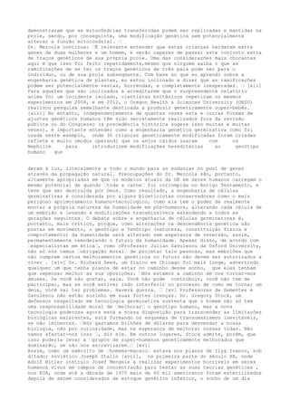 demonstraram que as mitocôndrias transferidas podem ser replicadas e mantidas na
prole, sendo, por conseguinte, uma modificação genética sem potencialmente
alterar a função mitocondrial. …
Dr. Mercola continua: …É relevante entender que estas crianças herdaram extra
genes de duas mulheres e um homem, e serão capazes de passar este conjunto extra
de traços genéticos de sua própria prole. Uma das considerações mais chocantes
aqui é que isso foi feito repetidamente,mesmo que ninguém saiba o que as
ramificações de se ter os traços genéticos de três pais pode ser para o
indivíduo, ou de sua prole subseqüente. Com base no que eu aprendi sobre a
engenharia genética de plantas, eu estou inclinado a dizer que as ramificações
podem ser potencialmente vastas, horrendas, e completamente inesperadas. … [xii]
Para aqueles que são inclinados a acreditarem que o surpreendente relatório
acima foi um incidente isolado, cientistas britânicos repetiram os mesmos
experimentos em 2008, e em 2012, o Oregon Health & Sciences University (OHSU)
realizou pesquisa semelhante destinada a produzir geneticamente super-bebês.
[xiii] No entanto, independentemente de quantas vezes esta e outras formas de
ajustes genéticos humanos têm sido secretamente realizados fora da revisão
pública ou do Congresso (a precedência histórica sugere isso muitas e muitas
vezes), é importante entender como a engenharia genética germinativa como foi
usada neste exemplo, onde 30 crianças geneticamente modificadas foram criadas
reflete e muito omodus operandi que os anjos caídos usaram com os
Nephilim para introduzirem modificações hereditárias ao genótipo
humano que
deram à luz, literalmente a todo o mundo para as mudanças no pool de genes
através da propagação natural. Preocupações do Dr. Mercola são, portanto,
altamente apropriadas em que os modelos atuais da GE em seres humanos carregam o
mesmo potencial de quando …toda a carne… foi corrompida no Antigo Testamento, e
teve que ser destruída por Deus. Como resultado, a engenharia de células
germinativas é considerada por alguns bioeticistas conservadores como o mais
perigoso aprimoramento humano-tecnologico, como ela tem o poder de realmente
montar a própria natureza da humanidade em pós-humanos, alterando cada célula de
um embrião e levando a modificações transmissíveis estendendo a todos as
gerações seguintes. O debate sobre a engenharia de células germinativas é,
portanto, mais crítico, porque, como alterações na descendência genética são
postas em movimento, o genótipo e fenótipo (natureza, constituição física e
comportamento) da humanidade será alterado sem esperança de reversão, assim,
permanentemente remodelando o futuro da humanidade. Apesar disso, de acordo com
…especialistas em ética…, como oProfessor Julian Savulescu da Oxford University,
não só nós temos …obrigação moral… de projetar tais pessoas, mas embriões que
não cumprem certos melhoramentos genéticos no futuro não devem ser autorizados a
viver . [xiv] Dr. Richard Seed, um físico em Chicago foi mais longe, advertindo
qualquer um que tenha planos de estar no caminho desse sonho, que eles tenham
que repensar melhor as sua oposições: …Nós estamos a caminho de nos tornar-mos
deuses. Se você não gostar, saia. Você não pode contribuir, você não tem de
participar, mas se você estiver indo interferir no processo de como me tornar um
deus, você vai ter problemas. Haverá guerra. … [xv] Professores de Sementes e
Savulescu não estão sozinho em suas fortes crenças. Dr. Gregory Stock, um
defensor respeitado em tecnologia germinativa sustenta que o homem não só tem
uma responsabilidade moral de …melhorar… o genótipo humano, mas a nova
tecnologia poderosa agora está a nossa disposição para transcender as limitações
biológicas existentes, está formando os esquemas de transumanismos inevitáveis,
se não iminentes. …Nós gastamos bilhões de dólares para desvendar a nossa
biologia, não por curiosidade, mas na esperança de melhorar nossas vidas. Não
vamos afastar-nos isso …, diz ele. Em outros lugares, Stock admite, porém, que
isso poderia levar a …grupos de super-humanos geneticamente melhorados que
dominarão, se não nos escravizarem.… [xvi]
Assim, como um exército de …homems-macaco… estava nos planos de Ilya Ivanov, sob
ditador soviético Joseph Stalin [xvii], na primeira parte do século XX, onde
Adolf Hitler instruiu Josef Mengele a realizar experimentos horríveis em seres
humanos vivos em campos de concentração para testar as suas teorias genéticas ,
nos EUA, onde até a década de 1970 mais de 60 mil americanos foram esterilizados
depois de serem considerados de estoque genético inferior, o sonho de um dia
 
