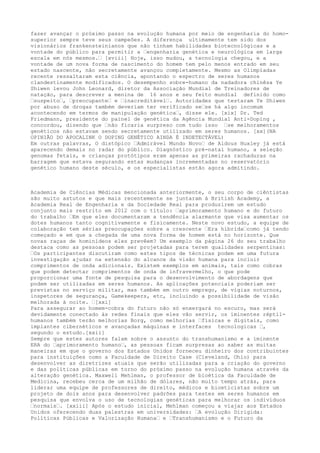fazer avançar o próximo passo na evolução humana por meio de engenharia do homo-
superior sempre teve seus campeões. A diferença ultimamente tem sido dos
visionários frankensteinianos que não tinham habilidades biotecnológicas e a
vontade do público para permitir a …engenharia genética e neurológica em larga
escala em nós mesmos.… [xviii] Hoje, isso mudou, a tecnologia chegou, e a
vontade de um nova forma de nascimento do homem tem pelo menos entrado em seu
estado nascente, não secretamente avançou completamente. Mesmo as Olimpíadas
recente ressaltaram esta ciência, apontando o espectro de seres humanos
clandestinamente modificados. O desempenho sobre-humano da nadadora chinêsa Ye
Shiwen levou John Leonard, diretor da Associação Mundial de Treinadores de
natação, para descrever a menina de 16 anos e seu feito mundial definido como
…suspeito…, …preocupante… e …inacreditável…. Autoridades que testaram Ye Shiwen
por abuso de drogas também deveriam ter verificado se…se há algo incomum
acontecendo em termos de manipulação genética…, disse ele. [xix] Dr. Ted
Friedmann, presidente do painel de genética da Agência Mundial Anti-Doping ,
concordou, dizendo que …não ficaria surpreso com tudo isso …se melhoramentos
genéticos não estavam sendo secretamente utilizado em seres humanos. [xx](NA
OPINIÃO DO APOCALINK O DOPING GENÉTICO AINDA É INDETECTÁVEL)
Em outras palavras, O distópico …Admirável Mundo Novo… de Aldous Huxley já está
aparecendo demais no radar do público. Diagnóstico pré-natal humano, a seleção
genomas fetais, e crianças protótipos eram apenas as primeiras rachaduras na
barragem que estava segurando estas mudanças incrementadas no reservatório
genético humano deste século, e os especialistas estão agora admitindo.
Academia de Ciências Médicas mencionada anteriormente, o seu corpo de ciêntistas
são muito astutos e que mais recentemente se juntaram à British Academy, a
Academia Real de Engenharia e da Sociedade Real para produzirem um estudo
conjunto mais restrito em 2012 com o título: …aprimoramento humano e do futuro
do trabalho …Em que eles documentaram a tendência alarmante que visa aumentar os
dotes humanos tanto cognitivamente e fisicamente. Neste novo estudo, a equipe de
colaboração tem sérias preocupações sobre a crescente …Era híbrida…como já tendo
começado e em que a chegada de uma nova forma de homem está no horizonte. Que
novas raças de hominídeos eles prevêem? Um exemplo da página 26 do seu trabalho
destaca como as pessoas podem ser projetadas para terem qualidades serpentinas:
…Os participantes discutiram como estes tipos de técnicas podem em uma futura
investigação ajudar na extensão do alcance da visão humana para incluir
comprimentos de onda adicionais. Existem exemplos em animais, tais como cobras
que podem detectar comprimentos de onda de infravermelho, o que pode
proporcionar uma fonte de pesquisa para o desenvolvimento de abordagens que
podem ser utilizadas em seres humanos. As aplicações potenciais poderiam ser
previstas no serviço militar, mas também em outro emprego, de vigias noturnos,
inspetores de segurança, Gamekeepers, etc, incluindo a possibilidade de visão
melhorada à noite. …[xxi]
Para assegurar ao homem-cobra do futuro não só enxergará no escuro, mas será
devidamente conectado às redes finais que eles vão servir, os iminentes réptil-
humanos também terão melhorias Borg, como melhorias …físicas e digitais, como
implantes cibernéticos e avançadas máquinas e interfaces tecnologicas …,
segundo o estudo.[xxii]
Sempre que estes autores falam sobre o assunto do transhumanismo e a iminente
ERA do …aprimoramento humano…, as pessoas ficam surpresas ao saber as muitas
maneiras em que o governo dos Estados Unidos forneceu dinheiro dos contribuintes
para instituições como a Faculdade de Direito Case (Cleveland, Ohio) para
desenvolver as diretrizes atuais que serão utilizadas para a criação do governo
e das políticas públicas em torno do próximo passo na evolução humana através da
alteração genética. Maxwell Mehlman, o professor de bioética da Faculdade de
Medicina, recebeu cerca de um milhão de dólares, não muito tempo atrás, para
liderar uma equipe de professores de direito, médicos e bioeticistas sobre um
projeto de dois anos para desenvolver padrões para testes em seres humanos em
pesquisa que envolva o uso de tecnologias genéticas para melhorar os indivíduos
…normais…. [xxiii] Após o estudo inicial, Mehlman começou a viajar aos Estados
Unidos oferecendo duas palestras em universidades: …A evolução Dirigida:
Políticas Públicas e Valorização Humana… e …Transhumanismo e o Futuro da
 