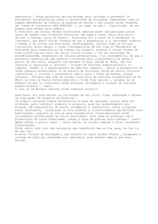 Democracia…. Essas palestras são projetadas para informar e persuadir os
estudantes universitários sobre a necessidade da sociedade compreender como os
campos emergentes da ciência já puseram em marcha o que alguns estão chamando
de… Idade do híbrido(ou ERA HÍBRIDA) …, um tempo em que o significado de ser
humano será mudado para sempre.
É revelador que muitos desses tecnocratas admitam serem influenciados pelas
obras de homens como Friedrich Nietzsche (de quem a frase …Deus está morto…
deriva) e Goethe, autor de Fausto . Nietzsche foi o autor da Ü bermensch ou
…Overman…, que Adolf Hitler sonhava em que a engenharia, e a …entidade… mudaria
o homem, e de acordo com Nietzsche, eventualmente, evoluir como os antigos
Vigilantes, antes deles, o sonho transumanistas de dar vida ao Übermensch de
Nietzsche pela remanufatura de homens com animais, plantas e outras formas de
vida sintéticas por meio de, entre outras coisas, o uso de tecnologia de
recombinaçãoDNA, engenharia de células germinativas, e os transgênicos, em que a
estrutura genética de uma espécie é alterada pela transferência de genes a
partir de uma outra. Enquanto nos Estados Unidos, George W. Bush, uma vez
convocou a legislação a …proibir … criação de híbridos humano-animais, ou
comprar, vender ou o patenteamento de embriões humanos,… [xxiv] a perspectiva de
seres humanos animalizados …é um assunto de discussão séria em certos círculos
científicos …, escreve o conselheiro sênior para o Fundo de Defesa, Joseph
Infranco. …Estamos bem além da ficção científica de híbridos atormentados de HG
Wells na Ilha do Doutor Moreau(Assista o filme logo abaixo) , estamos em um
momento em que os cientistas estão pensando seriamente a criação de híbridos
humano-animais …. [xxv]
A ilha do Dr.Moreau- Dublado Filme Completo parte1/5
Leon Kass, diz isso melhor na introdução de seu livro, Vida, Liberdade e Defesa
da Dignidade: Os Desafios da Bioética :
…A própria natureza humana encontra-se na mesa de operação, pronta para ser
alterada, pelo …reforço… eugênico e psíquico, para um redesenhamento por
atacado. Em laboratórios de ponta, acadêmicos e industriais, novos criadores
estão confiantes, acumulando os seus poderes e silenciosamente aprimorando suas
habilidades, enquanto na rua os seus evangelistas [transumanistas] estão
zelosamente profetizando um futuro pós-humano. Para quem se preocupa com a
preservação de nossa humanidade, chegou a hora de prestar mais atenção.… [xxvi]
Mesmo assim, a partir daqui , nesta série, as coisas começam a ficar realmente
interessante.
Então achou tudo isso uma maluquice sem tamanho?Aí bem na tua cara, na tua tv,
em teu lar:
A série …Clones de Estimação…, que estreia no canal Animal Planet , acompanha a
jornada de famílias obcecadas por reproduzir seus animais depois que eles
morrem.
 