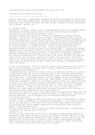 professores Bíblia que ainda defendem esse ponto de vista.
Problemas com a versão dos setitas
________________________________________
Além de obscurecer a compreensão completa dos eventos nos primeiros capítulos do
Gênesis, essa visão também cobre qualquer chance de aprender-mos as implicações
proféticas das alusões bíblicas aos …Dias de Noé…. Alguns dos muitos problemas
com a …versão setita… são :
1. O próprio texto
A proposta da versão …setita… força a interpretação literal da passagem bíblica
(Em análises de dados, muitas vezes é dito que …se você forçar os dados o
suficiente ele vai interpretar qualquer coisa.…)
O termo traduzido como …os Filhos de Deus… é, significa no hebraico, B…nai
HaElohim , …Filhos de Elohim…, que é um termo constantemente usado no Antigo
Testamento para anjos , e é nunca usada para …crentes… no Antigo Testamento. Foi
assim entendidos pelas antigas fontes rabínicas, pelos tradutores da Septuaginta
no século 3 antes de Cristo, e pelos pais da igreja primitiva. Tentativas de
aplicar este termo a …linhagem piedosa… de seth não tem fundamento bíblico.
Os …Filhos de Seth e as filhas de Caim… difere e obscurece a antítese
gramatical entre os …Filhos de Deus e os filhas de Adão… . Tentativa de imputar
qualquer outra visão para o texto vai contra os séculos de entendimento do texto
hebraico rabínico e da igreja primitiva. A antítese lexicografica claramente
pretende estabelecer um contraste entre os …anjos… e as …mulheres da Terra….
Se o texto se contrastar nos …filhos de Seth e as filhas de Caim…, por que não
dizê-lo? Seth não era Deus, e Caim não foi Adão. (Por que não os …filhos de
Caim… e as …filhas de Seth?… Não há base para restringir o texto para qualquer
subconjunto dos descendentes de Adão. Além disso, não existe nenhuma menção de
filhas de Elohim. ).
E como a interpretação …setita… contribui para a causa aparente para o dilúvio,
que é a força principal do texto? Toda a visão é artificial em uma série de
suposições sem apoio bíblico.
A expressão bíblica …Filhos de Elohim… (isto é, do próprio Criador), se limita à
criação direta pela mão divina e não para aqueles que nasceram posteriormente
por geração humana. Na genealogia de Jesus em Lucas , só Adão é chamado de
…filho de Deus.… Toda drama bíblico trata da tragédia de que a humanidade é uma
raça caída, e da imortalidade inicial que Adão perdeu. Cristo dá unicamente a
todos que o receberam o poder de se tornarem filhos de Deus. Ser nascido de novo
do Espírito de Deus, como uma criação inteiramente nova, em sua ressurreição,
só eles serão vestidos com um edifício de Deus e igual aos anjos. O próprio
termo oiketerion , alude ao corpo celeste com o qual o crente deseja ser
vestido, é o termo exato utilizado para os corpos celestes a partir do qual os
anjos caídos foram despidos de seus corpos físicos.
A tentativa de aplicar o termo …Filhos de Elohim… num sentido mais amplo não tem
nenhuma base textual e obscurece a precisão de seu uso denotativo. Isso prova a
ser uma suposição , que é antagônica ao uso uniforme bíblico do termo.
2. As Filhas de Caim
…Filhas de Adão…, também não denota uma restrição para os descendentes de Caim,
mas sim a toda raça humana, é claramente interpretado . Estas filhas eram as
filhas que nasceram dos os homens com os quais esta frase deixa muito claro:
…E aconteceu que, como os homens começaram a multiplicar-se sobre a face da
terra, e lhes nasceram filhas,
Viram os filhos de Deus que as filhas dos homens eram formosas; e tomaram para
si mulheres de todas as que escolheram.…
Gênesis 6:1,2
É claro no texto que essas filhas não se limitaram uma determinada família ou
subconjunto, mas foram, de fato, a partir de (todas) os Benote Adam, …as filhas
de Adão…. Não há aparente exclusão das filhas de Seth. Ou será que eram tão sem
encantos, em contraste com as filhas de Caim? Todas as descendentes de Adão
femininas parecem estar envolvidas. (E sobre os …filhos de Adão?… Onde é que
eles, usando esta dicotomia artificial, se encaixam?).
 