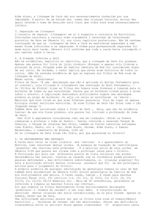 Além disso, a linhagem de Caim não era necessariamente conhecida por sua
impiedade. A partir de um estudo dos nomes das crianças Cainitas, muitas das
quais levavam o nome de Deus,não está claro que todos eles eram necessariamente
infiéis.
3. Separação em linhagens
O conceito de separar …linhagens… em si é suspeita e contrária às Escrituras.
Distinções nacionais e raciais eram claramente o resultado da intervenção
posterior de Deus em Gênesis 11, nos cinco capítulos posteriores. Não há nenhuma
insinuação de que as linhagens de Sete e Caim se mantiveram separadas e nem
mesmo foram instruídos a se separarem. A Ordem para permanecerem separadas foi
dada muito mais tarde. Gênesis 6:12 confirma que toda a carne havia corrompido o
seu caminho sobre a terra.
4. A Piedade inferida a Seth
Não há evidências, explícita ou implícita, que a linhagem de Seth foi piedosa.
Apenas uma pessoa foi livre do juízo vindouro (Enoque) e apenas oito tiveram a
proteção da arca. Ninguém além da família imediata de Noé foi considerado digno
de ser salvo. Na verdade, o texto implica que estes eram distintos de todos os
outros. (Não há nenhuma evidência de que as esposas dos filhos de Noé eram da
linhagem de Seth).
Mesmo assim, observamos:
Filhos de Deus- …É uma designação que não é aplicada no Antigo Testamento para
os crentes…, cuja filiação é …claramente uma revelação do Novo Testamento. …
Os …Filhos de Elohim… viram as filhas dos homens eram formosas e tomaram para si
mulheres de todas as que escolheram. Parece que as mulheres tinham pouco a dizer
sobre o assunto. A implicação dominadora dificilmente sugere uma abordagem
piedosa ao grupo de mulheres. Ou seja ,os anjos as escolheram na …marra….
Menciona que eles viram as que eram formosas pareceria fora de lugar se apenas
biologia normal estivisse envolvida. (E eram filhas de Seth tão feias como o cão
chupando manga ?)
Também deve ser salientado sobre o filho de Seth , Enos, que não há evidência
textual de que ele fosse piedoso, ele parece ter iniciado a profanação do nome
de Deus.
…Gen 4:26 é amplamente considerada como uma má tradução: …Então os homens
começaram a profanar o nome do Senhor.… Assim, concorda o venerado Targum de
Onkelos, o Targum de Jonathan Ben Uziel, também as fontes rabínicas estimadas
como Kimchi, Rashi, etc e tal. Além disso, Jerome. Além disso, o famoso
Maimonides, o comentário da Mishná, 1168 ad…
Se as linhagens de Sete foram tão fiéis, por que pereceram no dilúvio?
5. OS DESCENDENTES NÃO NATURAIS
A falha mais fatal na visão ilusória dos …setitas… é o aparecimento do
Nefilim, como resultado destas uniões. (A mudança da tradução de …nefilim…para
…gigantes… não resolveu este problema) . É a peculiar prole de tais uniões em
Gênesis 6:04 que parece ser citada como a principal causa para o Dilúvio.
A Procriação por pais com diferentes pontos de vista religioso não produz
descendência não natural. Crentes se casando com os incrédulos podem produzir
pessoas deformadas , mas dificilmente sobre-humanos, ou crianças gigantes! Foi
esta a procriação natural destas criaturas anormais que foi um dos principais
motivos para o julgamento do Dilúvio.
A própria ausência de qualquer adulteração da genealogia humana no caso de Noé
também está documentado em Gênesis 6:09: árvore genealógica da família de Noé
era distintamente sem mácula. O termo usado, tamiym , é usado para manchas
físicas( Êxodo 12:5, 29; Levítico 1:3, 10; 3:1, 6; 4:03, 23; 5:15, 18, 25;
22:19, 21; 23:12; 06:14 Números; etc . Mais de 60 referências, geralmente se
referindo à limpeza as manchas física nas ofertas).
Por que somente os filhos descendentes foram exclusivamente designados
…poderosos… e …homens de renome?… e não suas mães. A caracterização da
descrição destas crianças não seria contabilizada, se os pais fossem apenas os
homens, mesmo que de Deus.
Uma dificuldade adicional parece ser que os filhos eles eram só homens(Gênero
masculino) , …mulheres de renome… não são mencionadas. (Houve uma deficiência
cromossômica entre os setitas? Houve apenas cromossomos …Y… disponíveis nesta
 