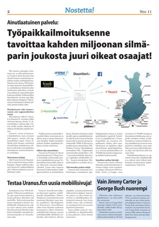 2 Nro 11 
Ainutlaatuinen palvelu: 
Työpaikkailmoituksenne 
tavoittaa kahden miljoonan silmä-parin 
Yksi Suomen pisimpään toimi-neista 
ura- ja rekrytointisivustois-ta, 
Uranus.fi, aloitti yhteistyön tänä 
syksynä Suomen suosituimman so-siaalisen 
median työnhakupalvelun, 
Duunitori.fi:n kanssa. Yhteistyöm-me 
takaa rekrytointi-ilmoituksillen-ne 
ensiluokkaisen löydettävyyden 
molemmissa palveluissa, sosiaali-sessa 
mediassa ja maan parhaimpiin 
kuuluvissa lehdissä. Parhaimmillaan 
ilmoituksenne tavoittaa jopa lähes 
kaksi miljoonaa silmäparia. Tässä ki-teytetysti 
yhteistyössä tehtävän pal-velun 
parhaat hyödyt teille! 
Maankattavasti sekä suomen-, 
ruotsin että englanninkieliset 
osaajat 
Ilmoituksenne näkyvät Uranus. 
fi ja Duunitori.fi -sivustojen lisäksi 
viereisessä kartassa olevien 27 yh-teistyölehden 
verkkosivuilla. Leh-tien 
sivuilla vierailee viikoittain yli 
miljoona kävijää joka puolelta Suo-mea. 
Uranus.fi -sivusto on kattavas-ti 
kolmikielinen, joten tavoitatte 
sekä suomen-, ruotsin- että eng-lanninkieliset 
osaajat. Uranus yl-läpitää 
myös Suomen suosituinta 
ruotsinkielistä työnhakusivua, job-ben. 
fi, jonka kautta ruotsinkielinen 
ilmoituksenne tavoittaa kielitaitoi-set 
työnhakijat. 
Motivoituneet hakijat 
Sekä Uranus.fi:ssä että Duunitori. 
fi:ssä on maan kattavimmat työnha-kuoppaat. 
Oppaat sisältävät jatku-vasti 
päivittyviä vinkkiartikkeleita 
sekä -videoita työnhaun ja uran ke-hittämisen 
tueksi. 
joukosta juuri oikeat osaajat! 
Osaajat näkevät ilmoituksenne useassa eri mediassa 
samanaikaisesti 
Vinkkien ansiosta molemmilla si-vustoilla 
liikkuu motivoituneita ja 
aidosti omasta urastaan kiinnostu-neita 
kävijöitä. Näiden kävijöiden 
joukosta löydätte laadukkaita ha-kijoita 
avoimiin tehtäviinne. 
Oikean alan ammattilaiset 
Uranus.fi ja Duunitori.fi tekevät 
yhteistyötä yhteensä 13 liiton kans-sa. 
Esimerkiksi tradenomeille suun-nattu 
työpaikkailmoitus jaetaan Tra-denomiliiton 
jäsensivuilla, jolloin se 
saa näkyvyyttä toivotussa kohde-ryhmässä. 
Uranus tekee vastaavaa 
yhteistyötä Tradenomiliiton lisäksi 
Agronomiliitton ja Insinööriliiton 
kanssa. Duunitori-yhteistyön myötä 
jäsenille sopivat työpaikkailmoituk-set 
näkyvät myös seuraavien liittojen 
jäsensivuilla tai muutoin liittojen jä-senkunnalle: 
SMJK eli Myynnin ja 
markkinoinnin ammattilaiset, JHL, 
Puuliitto, Viesti ry, Taloushallinnon 
ammattilaiset, YKL – Ympäristöalan 
asiantuntijoiden Keskusliitto, LAL 
– Luonnontieteilijöiden Akateemi-set, 
Logistiikan toimihenkilöt, Su- 
Per – Suomen perushoitajat, Met-sänhoitajaliitto 
ry ja Kirkon alat ry. 
Tulevaisuuden parhaat tekijät 
Uranus.fi tekee yhteistyötä mer-kittävimpien 
suomalaisten opis- 
kelijajärjestöjen kanssa ja tuottaa 
opiskelijoiden etupalvelu Frankil-le 
ura- ja työpaikkaosiota: Uranus. 
fi/opiskelija. Jos avoimeen työ-paikkaanne 
voidaan valita vasta-valmistunut 
tai opiskelija, näkyy 
ilmoituksenne opiskelijapalvelus-sa 
ja tavoittaa parhaimmillaan yli 
350.000 tulevaisuuden huippuosaa-jaa 
kaikilta koulutusasteilta. 
Sosiaalisen median käyttäjät 
Duunitori.fi:n kanssa solmitun 
yhteistyön myötä ilmoituksenne ta-voittavat 
hakijat myös sosiaalises-sa 
mediassa. Duunitorin 500 Face-book-, 
Twitter- ja Google+ -sivua 
tavoittavat yli 150.000 seuraajaa ja 
ilmoituksenne kohdistetaan aina so-piville 
sosiaalisen median sivuille. 
Sosiaalisessa mediassa kohdennet-tuja 
työpaikkasivuja seuraavat myös 
passiiviset työnhakijat, joten saatte 
näkyvyyttä myös niiden keskuudes-sa, 
jotka eivät aktiivisesti ehdi etsiä 
uutta työtä. 
Työpaikkailmoituksenne on op-timoitu 
luettaviksi mobiililaitteilla 
ja ne näkyvät myös yhdessä mark-kinoiden 
suosituimmassa paikan-nuspalvelussa, 
Tässä.fi:ssä. 
Vain Jimmy Carter ja 
George Bush nuorempi 
Ulkonaiset asiat vaikuttavat 
päätöksiimme, vai mitä mieltä 
olet seuraavasta: 
Jimmy Carter ja George Bush 
nuorempi valittiin USA:n presi-denteiksi, 
vaikka heidän olisi pi-tänyt 
hävitä vaalit! 
Tutkimukset osoittavat, että ih-misen 
pituus vaikuttaa johtopää-töksiin 
johtamistaidosta. Eli mitä 
pidempi, sen johtotaitoisempi. 
USA:n presidentinvaaleissa pre-sidentiksi 
on aina valittu pitem-pi 
kandidaatti Jimmy Carteria ja 
Georg Bush nuorempaa lukuun 
ottamatta. (Ja muistamme hyvin, 
että George Bush nuorempi sai 
vuonna 2000 vaaleissa vähemmän 
ääniä kuin hänen pitempi kilpa-kumppaninsa). 
Testaa Uranus.fi:n uusia mobiilisivuja! 
Suomalaisista on jo 70%:lla äly-puhelin. 
Vilkaisemme puhelintam-me 
jopa satoja kertoja päivässä ja 
monia palveluita käytetään vain 
mobiililla. Rekrytointimaailma 
asettaa omanlaisensa haasteet mo-biilikäytölle. 
Hakuprosessiin sisäl-tyy 
usein vaiheita, joissa mobiili-laitteella 
palveluja käyttävä kokee 
käytön hankalaksi esimerkiksi kir-joittamistarpeiden 
tai liitetiedos-tojen 
takia. 
Uranus.fi -sivustolla noin neljän-nes 
käynneistä tapahtuu mobiili-laitteilla 
(älypuhelimet, tabletit). 
Arkipäivien paristakymmenestä 
prosentista käyttäjien osuus nou-see 
tyypillisesti viikonloppuisin 
yli 30 prosentin. Sivustollamme 
onkin otettu käyttöön syyskuussa 
laitetunnistus, jolloin tunnistettu 
mobiilikäyttäjä ohjataan suoraan 
mobiilikäyttäjälle räätälöityyn nä-kymään, 
joka keskittyy vahvasti 
työpaikka- ja koulutusilmoitusten 
esilletuontiin ja jakeluun. Saamam-me 
palaute on ollut erittäin po-sitiivista 
ja mobiilikäyttäjien tyy-tyväisyyttä 
mittaavat luvut kuten 
sivuilla vietetty aika, sivulatauk-set 
ja paluuprosentit ovat nousseet 
kymmeniä prosentteja. 
Testaa sinäkin uranus.fi -sivu-ja 
tabletillasi tai älypuhelimellasi 
ja anna palautetta, miten olemme 
onnistuneet. 
 