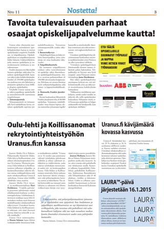 Nro 11 3 
Tavoita tulevaisuuden parhaat 
osaajat opiskelijapalvelumme kautta! 
Uranus tekee yhteistyötä mer-kittävimpien 
suomalaisten opis-kelijajärjestöjen 
kanssa ja tuottaa 
opiskelijoiden etupalvelu Frankille 
ura- ja työpaikkaosiota. Opiskeli-japalvelussa 
on työpaikkatarjonnan 
lisäksi lukuisia vinkkiartikkeleita, 
jotka auttavat opiskelijoita ja vas-tavalmistuneita 
työnhaussa ja ura-valinnoissaan. 
Frankin jäsenenä ovat lähes kaikki 
Suomen opiskelijat, mikä takaa Ura-nuksen 
opiskelijapalvelulle katta-van 
näkyvyyden kohderyhmässään. 
Frankin yli 350.000 opiskelijajäse-nen 
joukossa ovat niin lukiolaiset ja 
ammattiin opiskelevat kuin AMK-ja 
yliopisto-opiskelijatkin. 
Yrityksille Uranus tarjoaa usei-ta 
näkyvyyspaikkoja opiskelijoille 
ja vastavalmistuneille suunnatussa 
urapalvelussaan: 
1. Työnantajaesittely 
Työnantajaesittely on työnanta-jalle 
hyvä mahdollisuus kertoa yri-tyksen 
opiskelijoille sopivista työ- 
Joutsen Media Oy:n Pohjois- 
Pohjanmaalla ilmestyvät lehdet, 
Oulu-lehti ja Koillissanomat, ovat 
tehneet yhteistyösopimuksen Ura-nus 
Oy:n kanssa. Yhteistyön puit-teissa 
Oulu-lehdessä ja Koillissa-nomissa 
julkaistut työpaikka- ja 
koulutusilmoitukset näkyvät leh-tien 
omissa verkkopalveluissa sekä 
myös valtakunnallisessa Uranus.fi 
-palvelussa. Uranus tekee lehdille 
räätälöidyt omat urasivut. 
Joutsen Media Oy:n myyn-ti- 
ja markkinointijohtaja Petri 
Heikkinen: ”Uudella palvelul-la 
pystymme palvelemaan entistä 
tehokkaammin koulutus- ja rekry-tointipalveluissa. 
Lehdissämme il-moittavat 
asiakkaat saavat lehti-il-moituksen 
mukana myös loistavan 
mahdollisuuden valtakunnalliseen 
näkyvyyteen Uranuksen kautta. 
Oulu-lehdessä ja Koillissanomis-sa 
uskotaan, että tämä yhteistyö 
tuottaa lisäarvoa nykyisille ja uu-sille 
asiakkaille.” 
Uranus Oy:n toimitusjohta-ja 
Hannu Solanne lupaa lehtien 
verkkokävijöille ilmoitusten lisäk- 
Uranus.fi kävijämäärä 
kovassa kasvussa 
Uranus järjestää vuosittain säh-köisen 
rekrytoinnin LAURA™- 
päivän, jossa käsitellään LAURA™ 
-rekrytointijärjestelmää, sen uu-sia 
ominaisuuksia sekä ajankoh-taisia 
rekrytoinnin aiheita. Ensi 
vuonna päivä järjestetään perjan-taina 
16. tammikuuta. Lisätietoa 
tilaisuudesta saatte sähköisesti 
syksyn aikana, mutta jo nyt kan-nattaa 
merkata päivä kalenteriin. 
Oulu-lehti ja Koillissanomat 
rekrytointiyhteistyöhön 
Uranus.fi :n kanssa 
si ensiluokkaista sisältöä: ”Uranus 
on jo 16 vuoden ajan panostanut 
vahvasti työnhakijaa palvelevaan 
sisältöön ja tehnyt sadoittain ar-tikkeleita 
ja vinkkivideoita, jotka 
tukevat työnhakijan menestymis-tä 
uuden työ- tai koulutuspaikan 
haussa. Oulu-lehden ja Koillissa-nomien 
urasivuilta löytyy jatkossa 
myös kattavasti ideoita yrittäjyy-teen 
sekä piilotyöpaikoista kerto-via 
uutisia ja hakuohjeita. Nyt tä-mä 
hyötysisältö saa runsaasti uusia 
lukijoita ja uskomme että lehtien 
verkkosivujen kävijät ovat tyyty-väisiä 
sivujen uuteen urasisältöön. 
Joutsen Mediasta: Joutsen Me-dia 
on Pohjois-Pohjanmaan moni-puolisin 
media-alan konserni. Se 
on vahva toimija sekä paikallisella 
että valtakunnan tasolla. Konser-ni 
julkaisee kaupunkilehti Oulu-lehteä, 
paikallislehti Koillissano-mia, 
Iijokiseutua, Rantalakeutta 
sekä Siikajokilaaksoa sekä yli 40 
aikakaus-, ristikko- ja lukemisto-lehteä. 
Lisäksi se julkaisee sano-malehti 
Suomenmaata ja kerran 
kuukaudessa ilmestyvää Keskustan 
jäsenperhelehteä. 
mahdollisuuksista. Tarjoamme 
työnantajaesittelylle vuoden näky-vyyttä. 
2. Bannerinäkyvyys 
Opiskelijapalvelussa on kaksi eri-laista 
banneripaikkaa, joissa työn-antaja 
voi ostaa kuukauden näky-vyyden. 
3. Työpaikkailmoittelu 
Jos avoimeen työpaikkaanne 
voidaan valita vastavalmistunut 
tai opiskelija, näkyy ilmoituksen-ne 
opiskelijapalvelussamme, mis-sä 
se tavoittaa parhaimmillaan yli 
350.000 tulevaisuuden huippuosaa-jaa. 
Palvelussa voi vaivatta ilmoittaa 
myös työharjoittelupaikoista sekä 
trainee- ja lopputyömahdollisuuk-sista. 
4. Mainostila Frankin jäsenkir-jeessä 
Kerran kuukaudessa lähetettävää 
Frankin jäsenkirjettä tilaa yli 80 000 
opiskelijaa. Tarjoamme mahdolli-suuden 
ostaa kirjeen lopussa ole-vaa 
mainostilaa työnantajan logolle/ 
bannerille ja esittelytekstille. Jäsen-kirje 
toimitetaan aina sekä suomen-, 
ruotsin- että englanninkielisinä ver-sioina. 
Uranuksen opiskelijapalvelua rek-rytoinneissaan 
hyödyntänyt myynti-ja 
markkinointialan yritys Finnacta 
on ollut tyytyväinen tuloksiin. 
”Uranuksen opiskelijapalvelussa 
ilmoittamalla olemme saaneet yl-lättävän 
paljon hakemuksia. Työ-paikkoihin 
on löytynyt aina hyviä 
tyyppejä”, sanoo Finnactan varatoi-mitusjohtaja 
Jarno Hartikainen. 
Hän näkee opiskelijapalvelun 
suurimpana hyötynä sen, että siel-lä 
ilmoittamalla yritys saa näkyvyyt-tä 
tavoittelemansa kohderyhmän 
keskuudessa: 
”Palkkaamme mielellämme opis-kelijoita, 
minkä vuoksi meidän on 
järkevää olla esillä opiskelijoiden 
keskuudessa. Haluamme viestiä, et-tä 
Finnactassa opiskelijan on helppo 
työskennellä niin lomakausilla, kuin 
opiskelujen ohellakin.” 
Uskon myöskin, että pohjoispohjanmaalaiset työnanta-jat 
ja oppilaitokset ovat tyytyväisiä, kun koulutusten ja 
työpaikkojen markkinoinnissa on nyt käytettävissä uusi 
verkkopalvelu, joka tavoittaa sekä paikallisesti että valta-kunnallisesti 
hakijoita sekä tuo myös sosiaalisen median 
kautta ilmoitukset erinomaisesti uuden uran pohtijoiden 
luettavaksi. 
Hannu Solanne, Uranus Oy:n toimitusjohtaja 
Uranus.fi -kävijämäärä kas-voi 
39 % elokuussa ja 26 % 
syyskuussa edellisestä vuodes-ta. 
Kasvua vauhditti erityisesti 
Uranuksen valtakunnallinen ra-diomainoskampanja 
sekä uudet 
kymmenet tuhannet opiskelijat, 
jotka aloittivat opintonsa. Opis-kelijat 
ovat löytäneet tiensä opis-kelijoiden 
etujärjestö Frankin 
kautta Uranuksen opiskelijoille 
suunnattuun ura- ja rekrytointi-palveluun, 
jota toteutamme yh-teistyössä 
Frankin kanssa. 
LAURA™-päivä 
järjestetään 16.1.2015 
 