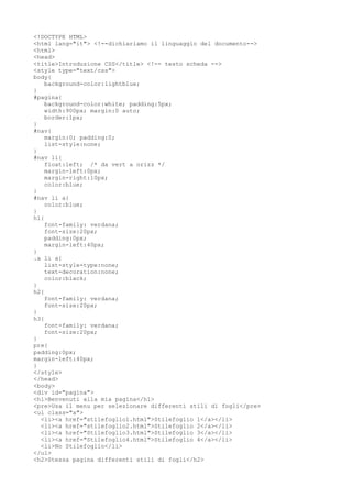 <!DOCTYPE HTML>
<html lang="it"> <!--dichiariamo il linguaggio del documento-->
<html>
<head>
<title>Introduzione CSS</title> <!-- testo scheda -->
<style type="text/css">
body{
background-color:lightblue;
}
#pagina{
background-color:white; padding:5px;
width:900px; margin:0 auto;
border:1px;
}
#nav{
margin:0; padding:0;
list-style:none;
}
#nav li{
float:left; /* da vert a orizz */
margin-left:0px;
margin-right:10px;
color:blue;
}
#nav li a{
color:blue;
}
h1{
font-family: verdana;
font-size:20px;
padding:0px;
margin-left:40px;
}
.a li a{
list-style-type:none;
text-decoration:none;
color:black;
}
h2{
font-family: verdana;
font-size:20px;
}
h3{
font-family: verdana;
font-size:20px;
}
pre{
padding:0px;
margin-left:40px;
}
</style>
</head>
<body>
<div id="pagina">
<h1>Benvenuti alla mia pagina</h1>
<pre>Usa il menu per selezionare differenti stili di fogli</pre>
<ul class="a">
<li><a href="stilefoglio1.html">Stilefoglio 1</a></li>
<li><a href="stilefoglio2.html">Stilefoglio 2</a></li>
<li><a href="Stilefoglio3.html">Stilefoglio 3</a></li>
<li><a href="Stilefoglio4.html">Stilefoglio 4</a></li>
<li>No Stilefoglio</li>
</ul>
<h2>Stessa pagina differenti stili di fogli</h2>
 