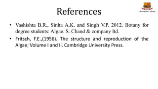 References
• Vashishta B.R., Sinha A.K. and Singh V.P. 2012. Botany for
degree students: Algae. S. Chand & company ltd.
• Fritsch, F.E.,(1956). The structure and reproduction of the
Algae; Volume I and II. Cambridge University Press.
 