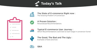 Today’s Talk
The State of E-commerce Right now
A Proven Solution
Typical E-commerce journey
The Good, The Bad and The Ugly
Q&A
The State of E-commerce Right now :
The Growing Problem of Conversion
A Proven Solution :
Personalized Recommendations
The Good, The Bad and The Ugly :
Examples of best practices
Typical E-commerce User Journey :
Which Recommendations work best at each stage in conversion funnel
Q&A
 