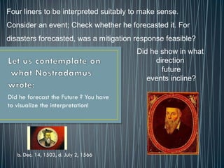 Did he forecast the Future ? You have
to visualize the interpretation!
b. Dec. 14, 1503, d. July 2, 1566
Four liners to be interpreted suitably to make sense.
Consider an event; Check whether he forecasted it. For
disasters forecasted, was a mitigation response feasible?
Did he show in what
direction
future
events incline?
 