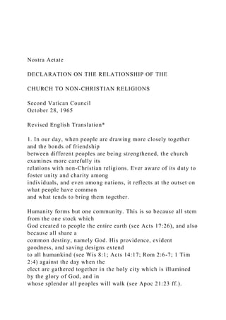 Nostra Aetate
DECLARATION ON THE RELATIONSHIP OF THE
CHURCH TO NON-CHRISTIAN RELIGIONS
Second Vatican Council
October 28, 1965
Revised English Translation*
1. In our day, when people are drawing more closely together
and the bonds of friendship
between different peoples are being strengthened, the church
examines more carefully its
relations with non-Christian religions. Ever aware of its duty to
foster unity and charity among
individuals, and even among nations, it reflects at the outset on
what people have common
and what tends to bring them together.
Humanity forms but one community. This is so because all stem
from the one stock which
God created to people the entire earth (see Acts 17:26), and also
because all share a
common destiny, namely God. His providence, evident
goodness, and saving designs extend
to all humankind (see Wis 8:1; Acts 14:17; Rom 2:6-7; 1 Tim
2:4) against the day when the
elect are gathered together in the holy city which is illumined
by the glory of God, and in
whose splendor all peoples will walk (see Apoc 21:23 ff.).
 