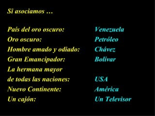 Si   asociamos …  País del oro oscuro:  Venezuela Oro oscuro:  Petróleo Hombre amado y odiado: Chávez Gran Emancipador:  Bolívar La hermana mayor de todas las naciones:  USA Nuevo Continente:  América  Un cajón:  Un Televisor   