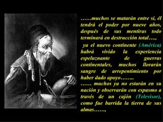 …… muchos se matarán entre si, él tendrá el poder por nueve años, después de sus mentiras todo terminará en destrucción total….,    ya el nuevo continente  (América)  habrá vivido la experiencia espeluznante de guerras continentales, muchos llorarán sangre de arrepentimiento por haber dado apoyo…….. ……  muchos ya no estarán en su nación y observarán con espasmo a través de un cajón  (Televisor),  como fue barrida la tierra de sus almas……,  