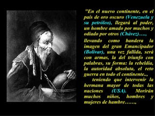 "En el nuevo continente, en el país de oro oscuro  (Venezuela y su petróleo),  llegará al poder, un hombre amado por muchos y odiado por otros  (Chávez)….,   llevando como bandera la imagen del gran Emancipador  (Bolívar),  una vez fallida, será con armas, la del triunfo con palabras, su forma: la rebeldía, la autoridad absoluta, el reto guerra en todo el continente.., teniendo que intervenir la hermana mayor de todas las naciones  (USA).  Morirán muchos niños, hombres y mujeres de hambre……, 
