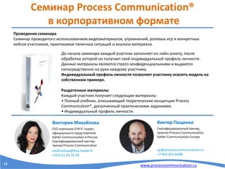 www.processcommunication.ru
Семинар Process Communication®
в корпоративном формате
Проведение семинара
Семинар проводится с использованием видеоматериалов, упражнений, ролевых игр и конкретных
кейсов участников, практикумов типичных ситуаций и анализа материала.
Виктор Пащенко
Сертифицированный тренер,
практик Process Communication,
Kahler Communication Europe
vp@processcommunication.ru
+7 903 625 8308
До начала семинара каждый участник заполняет он-лайн анкету, после
обработки которой он получает свой индивидуальный профиль личности.
Данные материалы являются строго конфиденциальными и выдаются
непосредственно на руки каждому участнику.
Индивидуальный профиль личности позволяет участнику освоить модель на
собственном примере.
Раздаточные материалы
Каждый участник получает следующие материалы:
• Полный учебник, описывающий теоретические концепции Process
Communication®, дополненный практическими заданиями.
• Индивидуальный профиль личности.
Виктория Михайлова
CEO компании D’N’A’ Leader,
официального представителя
Kahler Communication в России
Сертифицированный мастер-
тренер Process Communication
vmikhailova@dna-leader.fr
+33 6 22 03 76 99
12
 