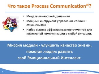 www.processcommunication.ru
Что такое Process Communication®?
• Модель личностной динамики
• Мощный инструмент управления собой и
отношениями
• Набор высоко эффективных инструментов для
позитивной коммуникации в любой ситуации.
Миссия модели - улучшить качество жизни,
помогая людям развить
свой Эмоциональный Интеллект.
3
 