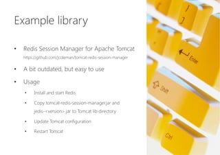 Example library


•  Redis Session Manager for Apache Tomcat 
https://github.com/jcoleman/tomcat-redis-session-manager
•  A bit outdated, but easy to use
•  Usage
•  Install and start Redis
•  Copy tomcat-redis-session-manager.jar and 
jedis-<version>.jar to Tomcat lib directory
•  Update Tomcat configuration
•  Restart Tomcat
 