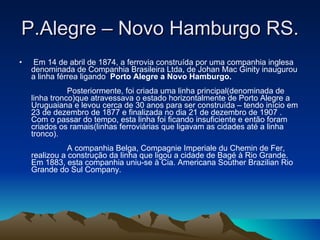P.Alegre – Novo Hamburgo RS.   Em 14 de abril de 1874, a ferrovia construída por uma companhia inglesa denominada de Companhia Brasileira Ltda, de Johan Mac Ginity inaugurou a linha férrea ligando  Porto Alegre a Novo Hamburgo.                   Posteriormente, foi criada uma linha principal(denominada de linha tronco)que atravessava o estado horizontalmente de Porto Alegre a Uruguaiana e levou cerca de 30 anos para ser construída – tendo início em 23 de dezembro de 1877 e finalizada no dia 21 de dezembro de 1907 . Com o passar do tempo, esta linha foi ficando insuficiente e então foram criados os ramais(linhas ferroviárias que ligavam as cidades até a linha tronco).                 A companhia Belga, Compagnie Imperiale du Chemin de Fer, realizou a construção da linha que ligou a cidade de Bagé à Rio Grande. Em 1883, esta companhia uniu-se à Cia. Americana Souther Brazilian Rio Grande do Sul Company.  