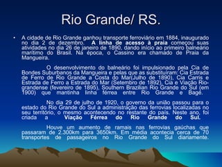 Rio Grande/ RS. A cidade de Rio Grande ganhou transporte ferroviário em 1884, inaugurado no dia 2 de dezembro.  A linha de acesso à praia  começou suas atividades no dia 26 de janeiro de 1890, dando início ao primeiro balneário marítimo do Brasil. Na época, o Cassino era chamado de Praia da Mangueira.                 O desenvolvimento do balneário foi impulsionado pela Cia de Bondes Suburbanos da Mangueira e pelas que as substituíram: Cia Estrada de Ferro de Rio Grande a Costa do Mar(Julho de 1890), Cia Carris e Estrada de Ferro a Estrada do Mar (Setembro de 1892), Cia e Viação Rio-grandense (fevereiro de 1895), Southern Brazilian Rio Grande do Sul (em 1900) que mantinha linha férrea entre Rio Grande e Bagé.                  No dia 29 de julho de 1920, o governo da união passou para o estado do Rio Grande do Sul a administração das ferrovias localizadas no seu território, o mesmo acontecendo no restante do país. Neste ano, foi criada a  Viação Férrea do Rio Grande do Sul.                   Houve um aumento de ramais nas ferrovias gaúchas que passaram de 2.300km para 3650km. Em média acontecia cerca de 70 transportes de passageiros no Rio Grande do Sul diariamente. 