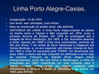 Linha Porto Alegre-Caxias. Inauguração: 14.04.1874 Uso atual: sem utilização, com trilhos Data de construção do prédio atual: não definida HISTORICO DA LINHA: A linha Porto Alegre-Caxias foi aberta no trecho entre a Capital e São Leopoldo em 1874, como a primeira ferrovia do Estado. Em 1876 foi prolongada até a estação de Novo Hamburgo. Em 1905, a Cie. Auxiliaire assumiu a linha. Apenas em 1909 a linha teve continuação, partindo de Rio dos Sinos, 7 km antes de Novo Hamburgo e chegando até Carlos Barbosa, e, no ano seguinte, até Caxias (Caxias do Sul). Em 1920 a linha foi assumida pela VFRGS. Foi desativada nos anos 1980; o trecho até São Leopoldo foi retificado e serve hoje ao sistema Trensurb da Grande Porto Alegre (trens metropolitanos); entre Rio dos Sinos e Montenegro, a linha foi erradicada em 1963, substituída por uma variante; para a frente, existem trilhos ainda em alguns pedaços, mas oficialmente a ferrovia a partir de Montenegro foi extinta em 1994 pela RFFSA. 