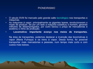 PIONEIRISMO O século XVIII foi marcado pelo grande salto  tecnológico  nos transportes e máquinas.  As máquinas à vapor, principalmente os gigantes teares, revolucionaram o modo de produzir. Se por um lado a máquina substituiu o homem, gerando milhares de desempregados, por outro baixou o preço de mercadorias e acelerou o ritmo de produção. Locomotiva: importante avanço nos meios de transportes. Na área de transportes, podemos destacar a invenção das locomotivas à vapor (Maria Fumaça) e os trens à vapor. Dessa forma, foi possível transportar mais mercadorias e pessoas, num tempo mais curto e com custos mais baixos. 