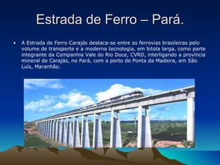 Estrada de Ferro – Pará. A Estrada de Ferro Carajás destaca-se entre as ferrovias brasileiras pelo volume de transporte e a moderna tecnologia, em bitola larga, como parte integrante da Companhia Vale do Rio Doce, CVRD, interligando a província mineral de Carajás, no Pará, com o porto de Ponta da Madeira, em São Luís, Maranhão. 