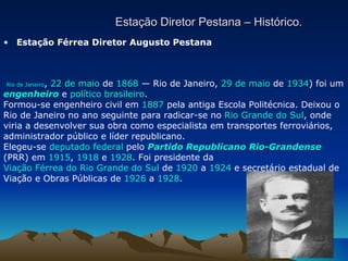 Estação Diretor Pestana – Histórico. Estação Férrea Diretor Augusto Pestana    Rio de Janeiro ,  22 de maio  de  1868  — Rio de Janeiro,  29 de maio  de  1934 ) foi um  engenheiro  e  político   brasileiro . Formou-se engenheiro civil em  1887  pela antiga Escola Politécnica. Deixou o Rio de Janeiro no ano seguinte para radicar-se no  Rio Grande do Sul , onde viria a desenvolver sua obra como especialista em transportes ferroviários, administrador público e líder republicano. Elegeu-se  deputado federal  pelo  Partido Republicano Rio-Grandense  (PRR) em  1915 ,  1918  e  1928 . Foi presidente da  Viação Férrea do Rio Grande do Sul  de  1920  a  1924  e secretário estadual de Viação e Obras Públicas de  1926  a  1928 .                   