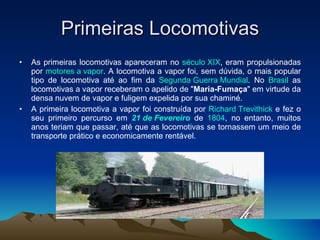 Primeiras Locomotivas As primeiras locomotivas apareceram no  século XIX , eram propulsionadas por  motores a vapor . A locomotiva a vapor foi, sem dúvida, o mais popular tipo de locomotiva até ao fim da  Segunda Guerra Mundial . No  Brasil  as locomotivas a vapor receberam o apelido de " Maria-Fumaça " em virtude da densa nuvem de vapor e fuligem expelida por sua chaminé. A primeira locomotiva a vapor foi construída por  Richard Trevithick  e fez o seu primeiro percurso em  21 de Fevereiro  de  1804 , no entanto, muitos anos teriam que passar, até que as locomotivas se tornassem um meio de transporte prático e economicamente rentável.  