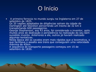 O Início   A primeira ferrovia no mundo surgiu na Inglaterra em 27 de setembro de 1825. Os 35 vagões adaptados de diligências saíram da cidade de Darlington até Stockton percorrendo um trecho de 32 km e transportando 600 passageiros. George Stephenson, aos 43 anos, foi considerado o inventor, após muitos anos de dedicação e persistência na realização do seu bem sucedido invento. Anteriores a ele, outros já haviam realizado algumas tentativas. Nesta época até os cavalos eram mais rápidos que a locomotiva, o que facilitava o assalto aos trens que conseguiam uma velocidade máxima de 45km. A seqüência de transporte passageiro começou em 15 de setembro de 1830. 