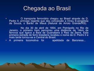 Chegada ao Brasil                  O transporte ferroviário chegou ao Brasil através de D. Pedro II, príncipe regente que deu concessão a Irineu Evangelista de Souza, o Barão de Mauá (Natural de Arroio Grande/RS).                  No dia 30 de abril de 1854, em Petrópolis no Rio de Janeiro, o primeiro trem percorreu uma distância de 14km de ferrovia que ligava a Baía de Guanabara à Raiz da Serra. Esta primeira estrada de ferro brasileira recebeu o nome de D. Pedro II e mais tarde tornou-se a Central do Brasil.  A primeira locomotiva foi  apelidada de Baronesa...  