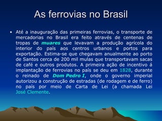 As ferrovias no Brasil Até a inauguração das primeiras ferrovias, o transporte de mercadorias no Brasil era feito através de centenas de tropas de  muares  que levavam a produção agrícola do interior do país aos centros urbanos e portos para exportação. Estima-se que chegavam anualmente ao porto de Santos cerca de 200 mil mulas que transportavam sacas de café e outros produtos. A primeira ação de incentivo á implantação de ferrovias no país se deu em  1828 , durante o reinado de  Dom Pedro I , onde o governo imperial autorizou a construção de estradas (de rodagem e de ferro) no país por meio de Carta de Lei (a chamada Lei  José Clemente . 