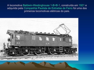 A locomotiva  Baldwin-Westinghouse 1-B+B-1 , construída em  1921  e adqurida pela  Companhia Paulista de Estradas de Ferro  foi uma das primeiras locomotivas elétricas do pais.   