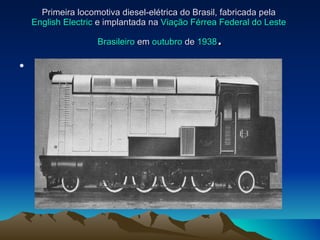 Primeira locomotiva diesel-elétrica do Brasil, fabricada pela  English Electric  e implantada na  Viação Férrea Federal do Leste   Brasileiro  em  outubro  de  1938 .   