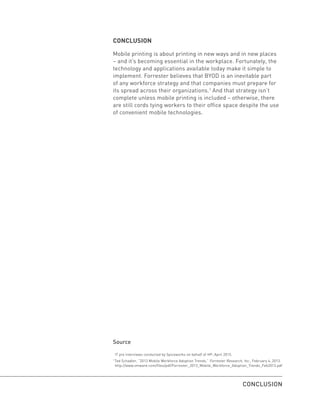 CONCLUSION
Mobile printing is about printing in new ways and in new places
– and it’s becoming essential in the workplace. Fortunately, the
technology and applications available today make it simple to
implement. Forrester believes that BYOD is an inevitable part
of any workforce strategy and that companies must prepare for
its spread across their organizations.1
And that strategy isn’t
complete unless mobile printing is included – otherwise, there
are still cords tying workers to their office space despite the use
of convenient mobile technologies.
Source
IT pro interviews conducted by Spiceworks on behalf of HP, April 2015.
1
Ted Schadler, “2013 Mobile Workforce Adoption Trends,” Forrester Research, Inc., February 4, 2013.
http://www.vmware.com/files/pdf/Forrester_2013_Mobile_Workforce_Adoption_Trends_Feb2013.pdf
CONCLUSION
 