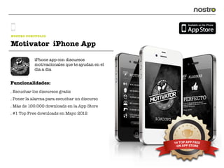 NOSTRO PORTFOLIO

Motivator iPhone App

            iPhone app con discursos
            motivacionales que te ayudan en el
            dia a dia


Funcionalidades:
. Escuchar los discursos gratis
. Poner la alarma para escuchar un discurso
. Más de 100.000 downloads en la App Store
. #1 Top Free downloads en Mayo 2012
 
