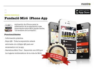 NOSTRO PORTFOLIO

Fundació Miró iPhone App
            Aplicación de iPhone para la
            celebración de la exposición más
            importante sobre Miró jamás hecha;
            ‘La escalera de la evasión’.

Funcionalidades
. Información práctica.
. Expo QR - Toda la exposición estará
 adornada con códigos QR para ser
 escaneados con la app.
. Barcelona Miro Tour - Recorrido con GPS por
 los lugares emblemáticos de la vida de Miró.
 