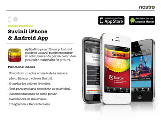 NOSTRO PORTFOLIO

Suvinil iPhone
& Android App

            Aplicativo para iPhone y Android
            donde el usuario puede encontrar
            su color, buscando por un color ideal
            y calcular materiales de pintura.

Funcionalidades
. Encontrar un color a través de la cámara,
 photo library o colores Suvinil.
. Guardar los colores favoritos.
. Test para ayudar a encontrar tu color ideal.
. Recomendaciones de como pintar.
. Calculadora de materiales.
. Integración a Redes Sociales.
 