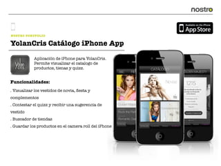 NOSTRO PORTFOLIO

YolanCris Catálogo iPhone App
            Aplicación de iPhone para YolanCris.
            Permite visualizar el catalogo de
            productos, tienas y quizz.


Funcionalidades:
. Visualizar los vestidos de novia, ﬁesta y
complementos
. Contestar el quizz y recibir una sugerencia de
vestido
. Buscador de tiendas
. Guardar los productos en el camera roll del iPhone
 