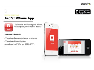NOSTRO PORTFOLIO

Acofar iPhone App
            Aplicación de iPhone para Acofar.
            Catalogo de productos de Acofar



Funcionalidades:
. Visualizar las categorias de productos
. Visualizar los productos
. Atualizar los PDF’s por XML (FTP)
 