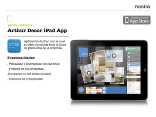 NOSTRO PORTFOLIO

Arthur Decor iPad App
            Aplicación de iPad con la cual
            puedes visualizar toda la línea
            de productos de la empresa


Funcionalidades:
. Visualizar e interactuar con las fotos
 y vídeos de los productos.
.Compartir en las redes sociales
. Solicitud de presupuesto
 
