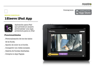 Coming soon


NOSTRO PORTFOLIO

1Sleeve iPad App
            Aplicación para iPad
            que permite al usuario
            personalizar una capa
            protectora para su iPad

Funcionalidades
. Personalización de los dos lados
 de la funda.
. Opción de color en el borde.
. Compartir con redes sociales.
. Galeria de fundas diseñadas.
. Compra in-App Paypal.
 