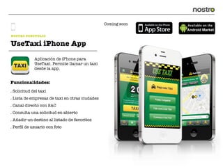 Coming soon


NOSTRO PORTFOLIO

UseTaxi iPhone App
             Aplicación de iPhone para
             UseTaxi. Permite llamar un taxi
             desde la app.


Funcionalidades:
. Solicitud del taxi
. Lista de empresas de taxi en otras ciudades
. Canal directo con SAC
. Consulta una solicitud en abierto
. Añadir un destino al listado de favoritos
. Perﬁl de usuario con foto
 