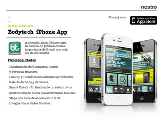Coming soon


NOSTRO PORTFOLIO

Bodytech iPhone App
             Aplicación para iPhone para
             la cadena de gimnasios más
             importante de Brasil con más
             de 10.000 socios.

Funcionalidades
. Localización de Gimnasios, Clases
 y Personal trainers.
. Line-up y Horarios actualizados al momento.
. Galeria de fotos y de vídeos.
. Smart Coach - En función de tu estado o tus
 preferencias te busca que actividades realizar.
. Mapa con ruta de acceso estilo GPS.
. Integración a Redes Sociales.
 