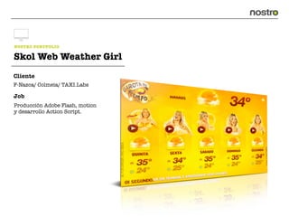 NOSTRO PORTFOLIO

Skol Web Weather Girl
Cliente
F-Nazca/ Colmeia/ TAXI.Labs

Job
Producción Adobe Flash, motion
y desarrollo Action Script.
 