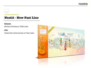 NOSTRO PORTFOLIO

Nestlé - New Fast Line
Cliente
McCann Erickson/ TAXI.Labs

Job
Desarrollo Actionscript en Taxi Labs.
 