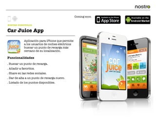 Coming soon


NOSTRO PORTFOLIO

Car Juice App
            Aplicación para iPhone que permite
            a los usuarios de coches eléctricos
            buscar un punto de recarga más
            cercano de su localización.

Funcionalidades
. Buscar un punto de recarga.
. Añadir a favoritos.
. Share en las redes sociales.
. Dar de alta a un punto de recarga nuevo.
. Listado de los puntos disponibles.
 