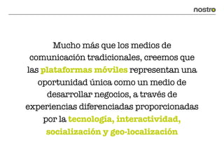 Mucho más que los medios de
 comunicación tradicionales, creemos que
las plataformas móviles representan una
   oportunidad única como un medio de
     desarrollar negocios, a través de
experiencias diferenciadas proporcionadas
    por la tecnología, interactividad,
     socialización y geo-localización
 