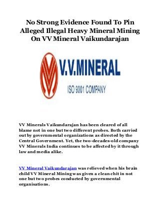 No Strong Evidence Found To Pin
Alleged Illegal Heavy Mineral Mining
On VV Mineral Vaikundarajan
VV Minerals Vaikundarajan has been cleared of all
blame not in one but two different probes. Both carried
out by governmental organizations as directed by the
Central Government. Yet, the two-decades-old company
VV Minerals India continues to be affected by it through
law and media alike.
VV Mineral Vaikundarajan was relieved when his brain
child VV Mineral Mining was given a clean chit in not
one but two probes conducted by governmental
organisations.
 