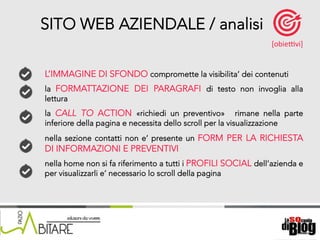 18/06/15	
   Nome	
  del	
  relatore	
  
L’IMMAGINE DI SFONDO compromette la visibilita’ dei contenuti
la FORMATTAZIONE DEI PARAGRAFI di testo non invoglia alla
lettura
la CALL TO ACTION «richiedi un preventivo» rimane nella parte
inferiore della pagina e necessita dello scroll per la visualizzazione
nella sezione contatti non e’ presente un FORM PER LA RICHIESTA
DI INFORMAZIONI E PREVENTIVI
nella home non si fa riferimento a tutti i PROFILI SOCIAL dell’azienda e
per visualizzarli e’ necessario lo scroll della pagina
SITO WEB AZIENDALE / analisi
[obieKvi]	
  
 