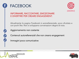 18/06/15	
   Nome	
  del	
  relatore	
  
Attualmente la pagina Facebook è autoreferenziale, poco sfruttata e
con pochi like. Non si sviluppano conversazioni degne di nota.
FACEBOOK
[obieKvi]	
  
Aggiornamento non costante
	
  
Contenuti autoreferenziali che non creano engagement
Immagini poco comunicative
INFORMARE, RACCONTARE, EMOZIONARE
E DIVERTIRE PER CREARE ENGAGEMENT.
 